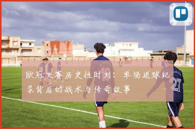 欧冠决赛历史性时刻:单场进球纪录背后的战术与传奇故事