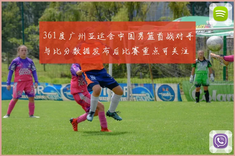 361度广州亚运会中国男篮首战对手与比分数据发布后比赛重点可关注