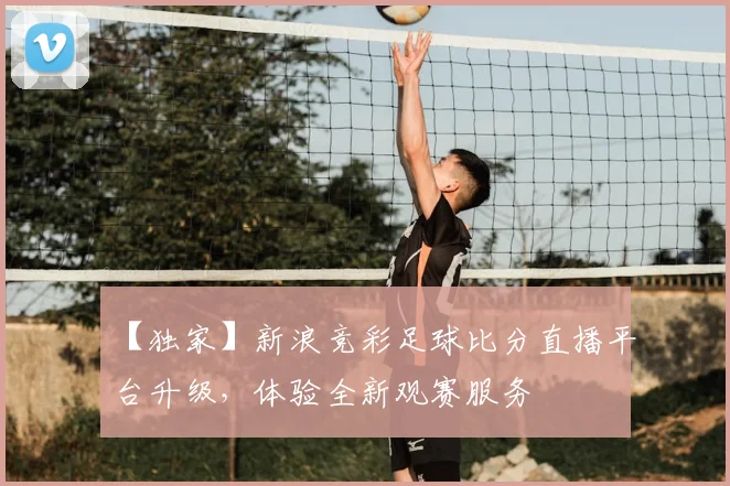 【独家】新浪竞彩足球比分直播平台升级,体验全新观赛服务