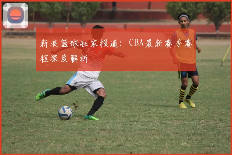 新浪篮球独家报道:CBA最新赛季赛程深度解析