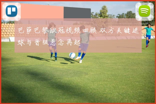 巴萨巴黎欧冠视频回顾 双方关键进球与晋级悬念再起