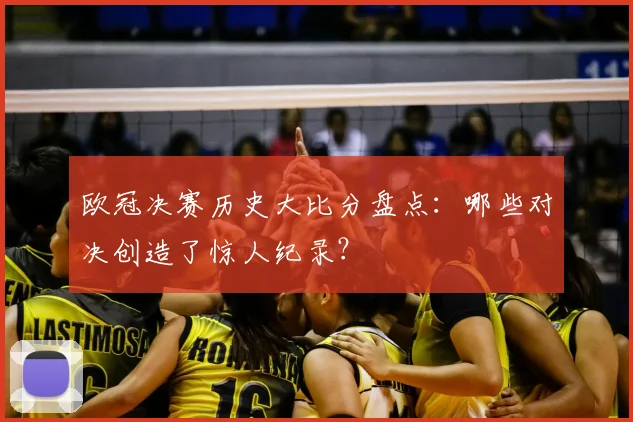 欧冠决赛历史大比分盘点:哪些对决创造了惊人纪录?