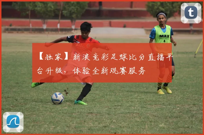 【独家】新浪竞彩足球比分直播平台升级,体验全新观赛服务